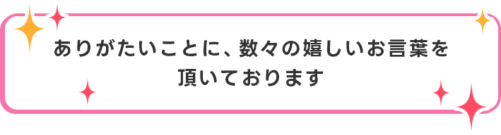 ありがたいことに、数々の嬉しいお言葉を頂いております